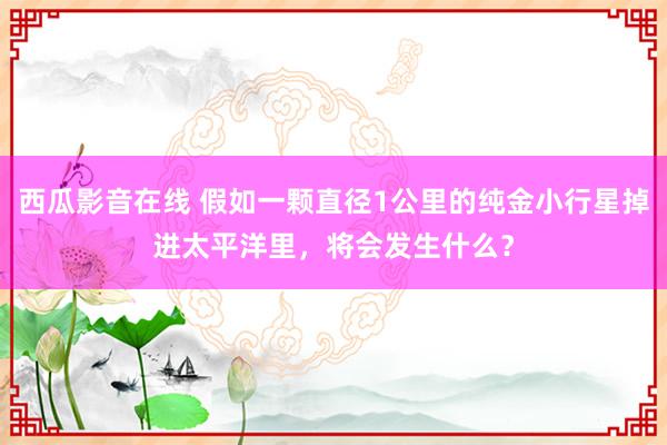 西瓜影音在线 假如一颗直径1公里的纯金小行星掉进太平洋里，将会发生什么？