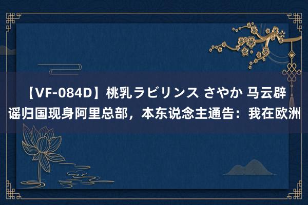 【VF-084D】桃乳ラビリンス さやか 马云辟谣归国现身阿里总部，本东说念主通告：我在欧洲