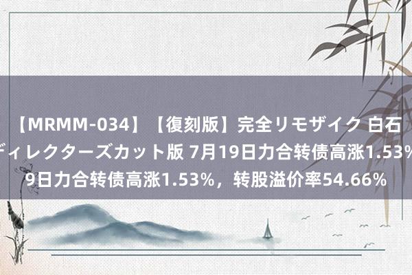 【MRMM-034】【復刻版】完全リモザイク 白石ひとみの奥様は魔女 ディレクターズカット版 7月19日力合转债高涨1.53%，转股溢价率54.66%