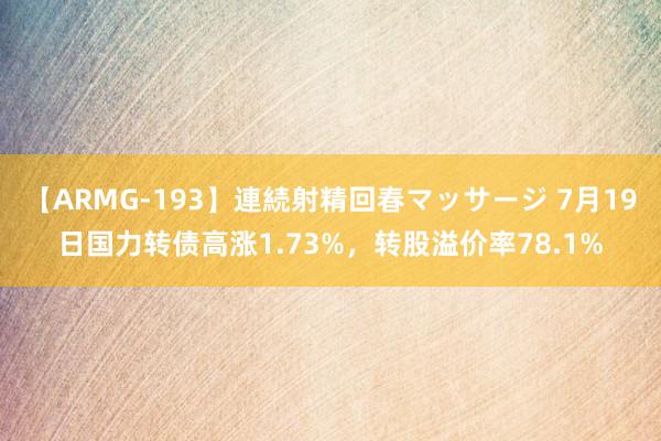 【ARMG-193】連続射精回春マッサージ 7月19日国力转债高涨1.73%，转股溢价率78.1%