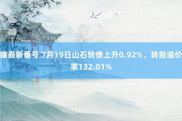 瞳最新番号 7月19日山石转债上升0.92%，转股溢价率132.01%
