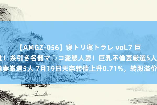 【AMGZ-056】寝トリ寝トラレ vol.7 巨乳むっちむちパイズリ奉仕！糸引き名器マ○コ変態人妻！巨乳不倫妻厳選5人 7月19日天奈转债上升0.71%，转股溢价率354.2%