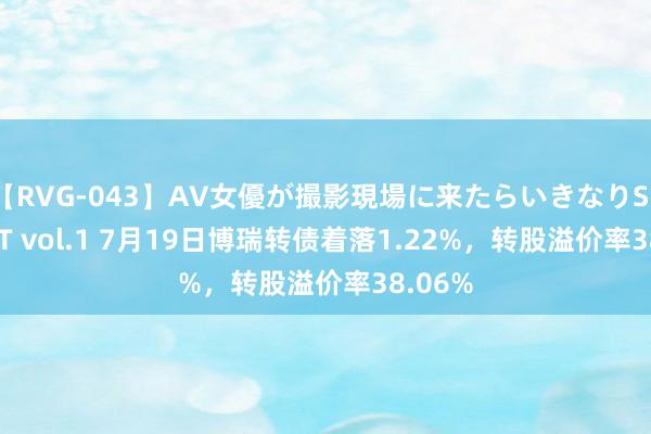 【RVG-043】AV女優が撮影現場に来たらいきなりSEX BEST vol.1 7月19日博瑞转债着落1.22%，转股溢价率38.06%