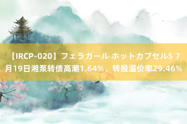【IRCP-020】フェラガール ホットカプセル5 7月19日湘泵转债高潮1.64%，转股溢价率29.46%