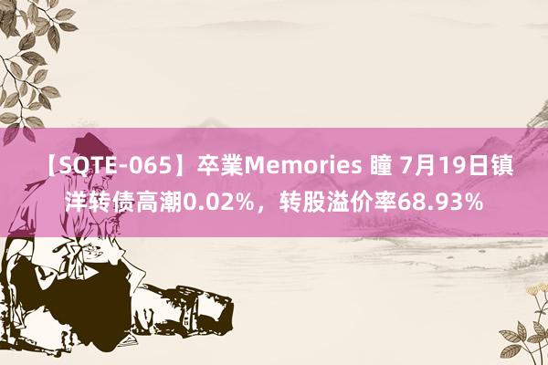 【SQTE-065】卒業Memories 瞳 7月19日镇洋转债高潮0.02%，转股溢价率68.93%