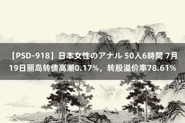 【PSD-918】日本女性のアナル 50人6時間 7月19日丽岛转债高潮0.17%，转股溢价率78.61%