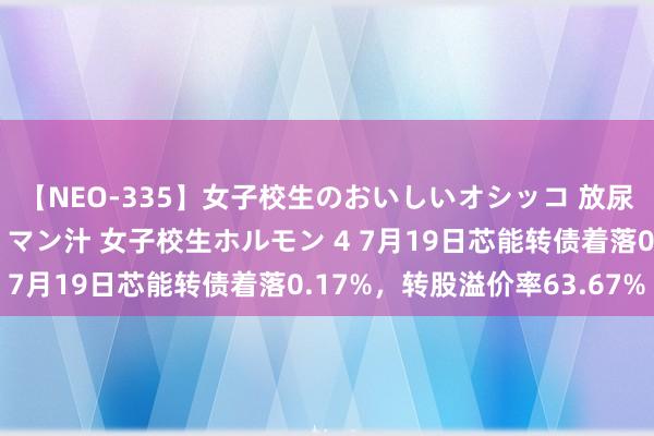 【NEO-335】女子校生のおいしいオシッコ 放尿・よだれ・唾・鼻水・マン汁 女子校生ホルモン 4 7月19日芯能转债着落0.17%，转股溢价率63.67%