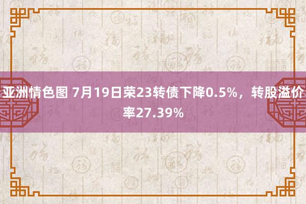 亚洲情色图 7月19日荣23转债下降0.5%，转股溢价率27.39%