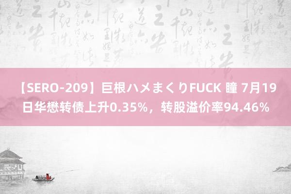 【SERO-209】巨根ハメまくりFUCK 瞳 7月19日华懋转债上升0.35%，转股溢价率94.46%