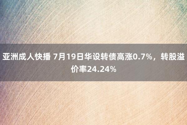 亚洲成人快播 7月19日华设转债高涨0.7%，转股溢价率24.24%