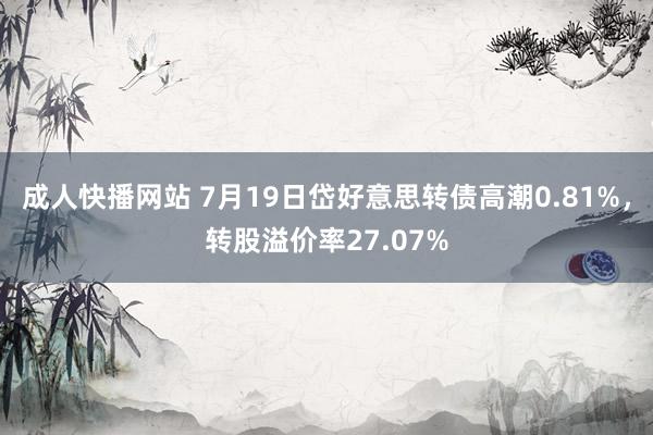 成人快播网站 7月19日岱好意思转债高潮0.81%，转股溢价率27.07%