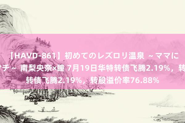 【HAVD-861】初めてのレズロリ温泉 ～ママには内緒のネコとタチ～ 南梨央奈×瞳 7月19日华特转债飞腾2.19%，转股溢价率76.88%