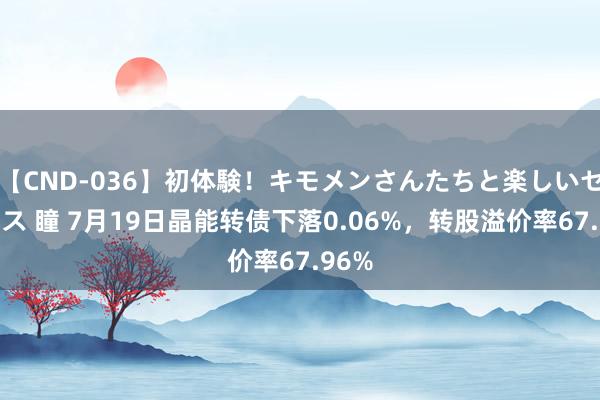 【CND-036】初体験！キモメンさんたちと楽しいセックス 瞳 7月19日晶能转债下落0.06%，转股溢价率67.96%
