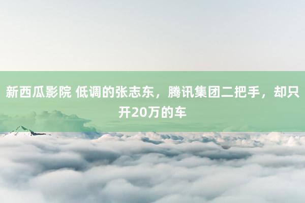 新西瓜影院 低调的张志东，腾讯集团二把手，却只开20万的车