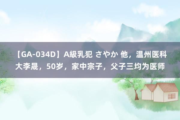 【GA-034D】A級乳犯 さやか 他，温州医科大李晟，50岁，家中宗子，父子三均为医师