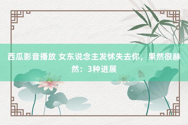 西瓜影音播放 女东说念主发怵失去你，果然很赫然：3种进展
