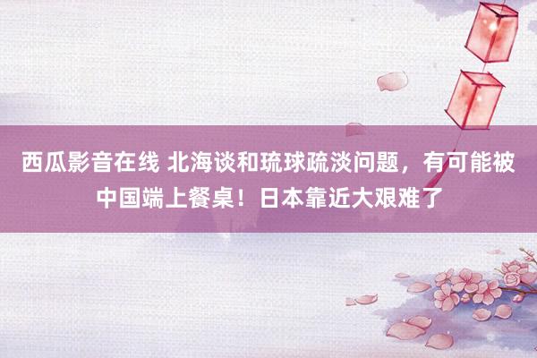 西瓜影音在线 北海谈和琉球疏淡问题，有可能被中国端上餐桌！日本靠近大艰难了