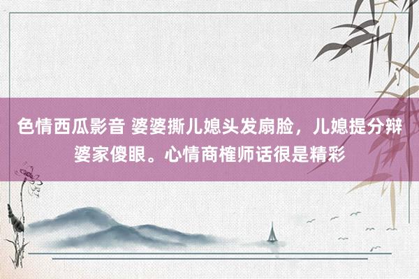 色情西瓜影音 婆婆撕儿媳头发扇脸，儿媳提分辩婆家傻眼。心情商榷师话很是精彩