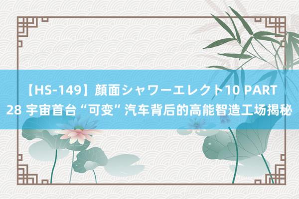 【HS-149】顔面シャワーエレクト10 PART28 宇宙首台“可变”汽车背后的高能智造工场揭秘