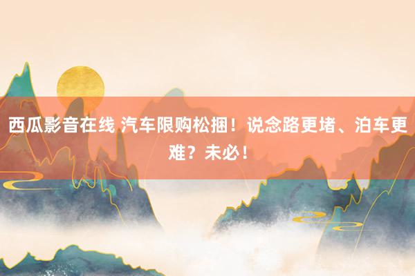 西瓜影音在线 汽车限购松捆！说念路更堵、泊车更难？未必！