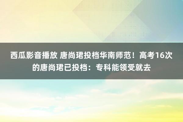 西瓜影音播放 唐尚珺投档华南师范！高考16次的唐尚珺已投档：专科能领受就去