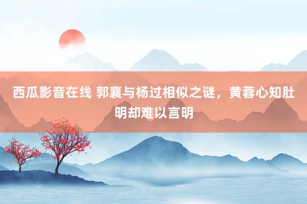 西瓜影音在线 郭襄与杨过相似之谜，黄蓉心知肚明却难以言明