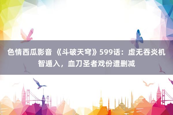 色情西瓜影音 《斗破天穹》599话：虚无吞炎机智遁入，血刀圣者戏份遭删减