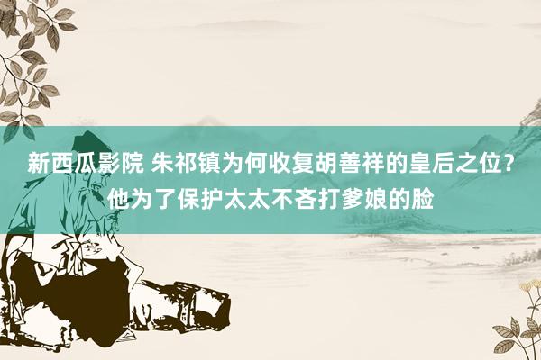 新西瓜影院 朱祁镇为何收复胡善祥的皇后之位？他为了保护太太不吝打爹娘的脸