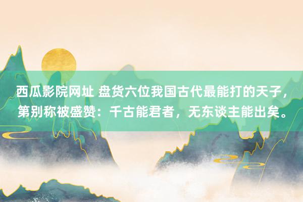 西瓜影院网址 盘货六位我国古代最能打的天子，第别称被盛赞：千古能君者，无东谈主能出矣。