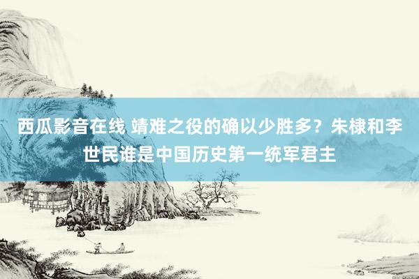 西瓜影音在线 靖难之役的确以少胜多？朱棣和李世民谁是中国历史第一统军君主