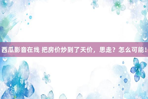 西瓜影音在线 把房价炒到了天价，思走？怎么可能！