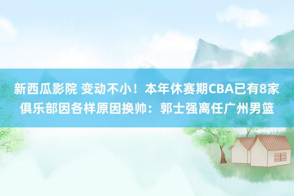 新西瓜影院 变动不小！本年休赛期CBA已有8家俱乐部因各样原因换帅：郭士强离任广州男篮