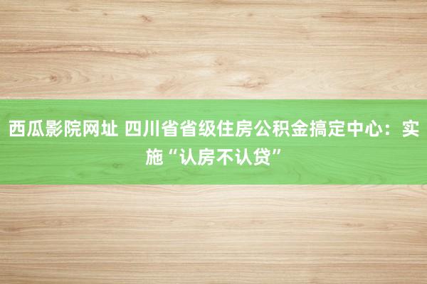 西瓜影院网址 四川省省级住房公积金搞定中心：实施“认房不认贷”