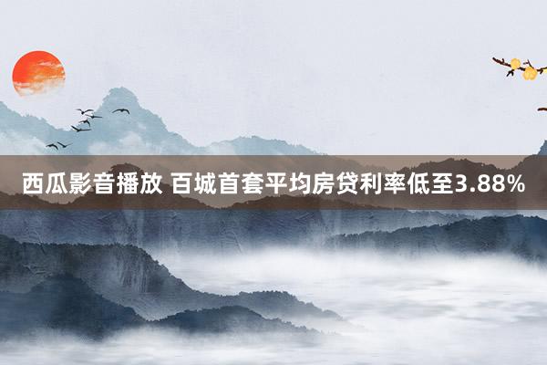 西瓜影音播放 百城首套平均房贷利率低至3.88%