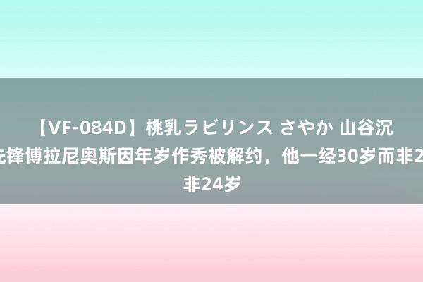 【VF-084D】桃乳ラビリンス さやか 山谷沉寂先锋博拉尼奥斯因年岁作秀被解约,他一经30岁而非24岁
