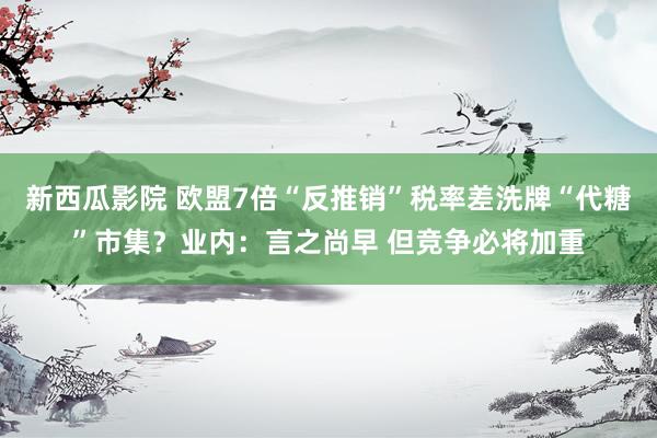 新西瓜影院 欧盟7倍“反推销”税率差洗牌“代糖”市集？业内：言之尚早 但竞争必将加重