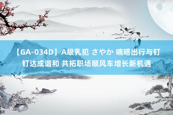 【GA-034D】A級乳犯 さやか 嘀嗒出行与钉钉达成谐和 共拓职场顺风车增长新机遇