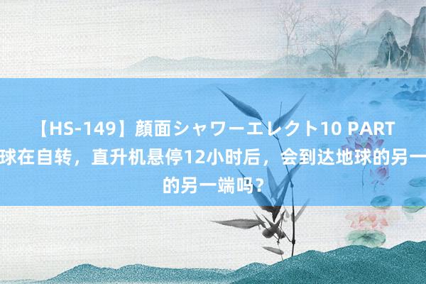 【HS-149】顔面シャワーエレクト10 PART28 地球在自转，直升机悬停12小时后，会到达地球的另一端吗？