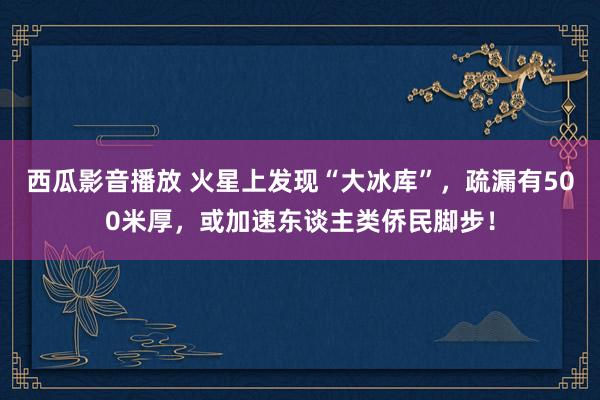 西瓜影音播放 火星上发现“大冰库”，疏漏有500米厚，或加速东谈主类侨民脚步！