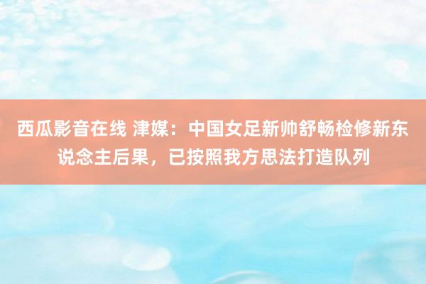 西瓜影音在线 津媒：中国女足新帅舒畅检修新东说念主后果，已按照我方思法打造队列