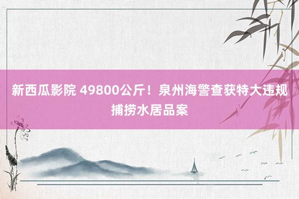 新西瓜影院 49800公斤！泉州海警查获特大违规捕捞水居品案