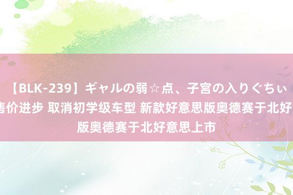 【BLK-239】ギャルの弱☆点、子宮の入りぐちぃ EMIRI 售价进步 取消初学级车型 新款好意思版奥德赛于北好意思上市