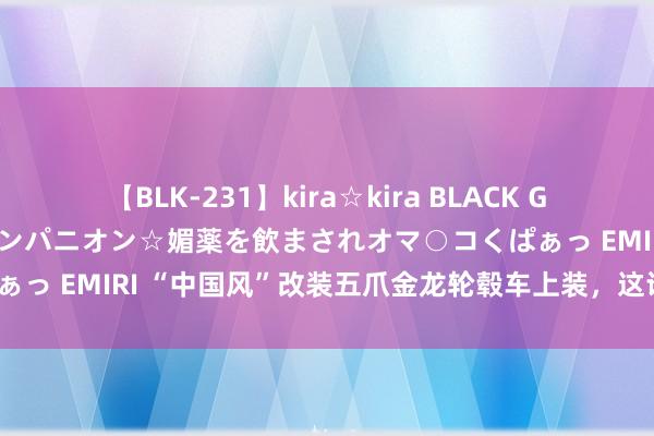 【BLK-231】kira☆kira BLACK GAL 黒ギャル中出し温泉コンパニオン☆媚薬を飲まされオマ○コくぱぁっ EMIRI “中国风”改装五爪金龙轮毂车上装，这谁能独揽得了？