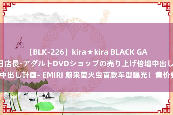 【BLK-226】kira★kira BLACK GAL 黒ギャル露出セクハラ1日店長-アダルトDVDショップの売り上げ倍増中出し計画- EMIRI 蔚来萤火虫首款车型曝光！售价更低/最快年底上市