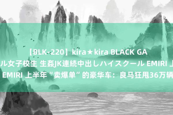 【BLK-220】kira★kira BLACK GAL 留年5年目のお姉黒ギャル女子校生 生姦JK連続中出しハイスクール EMIRI 上半年“卖爆单”的豪华车:良马狂甩36万辆,理思挤进前三