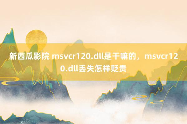新西瓜影院 msvcr120.dll是干嘛的，msvcr120.dll丢失怎样贬责