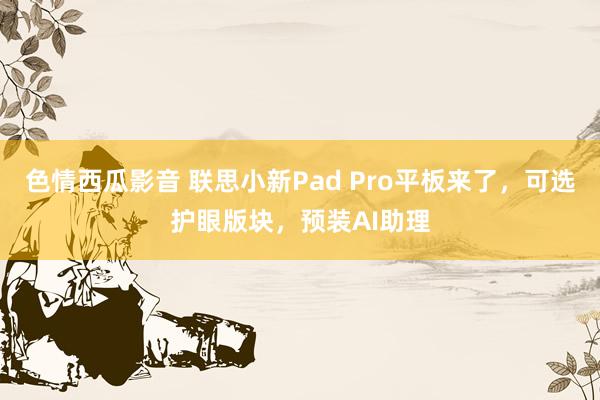 色情西瓜影音 联思小新Pad Pro平板来了，可选护眼版块，预装AI助理