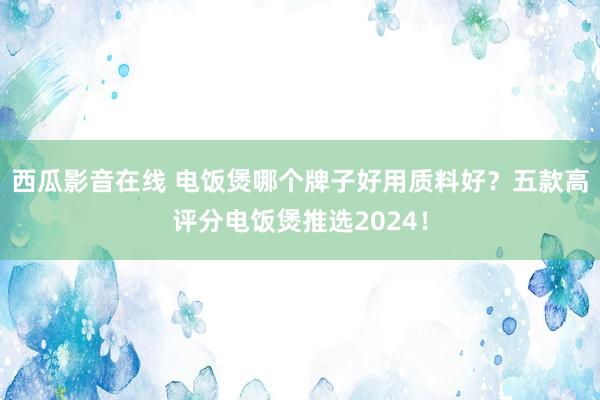 西瓜影音在线 电饭煲哪个牌子好用质料好？五款高评分电饭煲推选2024！