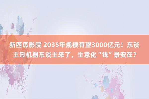新西瓜影院 2035年规模有望3000亿元！东谈主形机器东谈主来了，生意化“钱”景安在？
