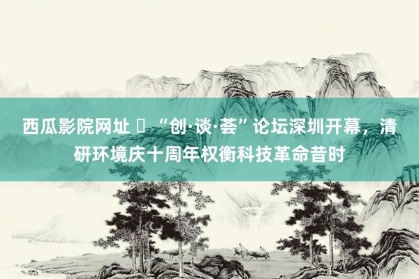 西瓜影院网址 ​“创·谈·荟”论坛深圳开幕，清研环境庆十周年权衡科技革命昔时